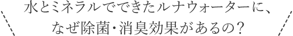 水とミネラルでできたルナウォーターに、なぜ除菌・消臭効果があるの？